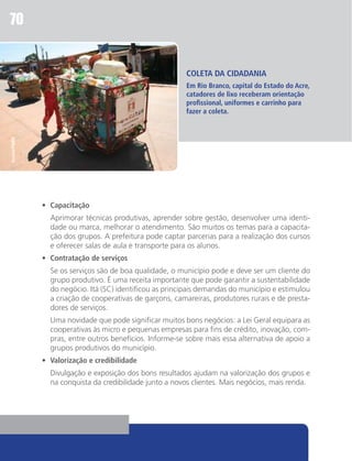 70


                                                         COLETA DA CIDADANIA
                                                         Em Rio Branco, capital do Estado do Acre,
                                                         catadores de lixo receberam orientação
                                                         profissional, uniformes e carrinho para
                                                         fazer a coleta.
Ascom/PMRB




             •	 Capacitação
             	 Aprimorar técnicas produtivas, aprender sobre gestão, desenvolver uma identi-
               dade ou marca, melhorar o atendimento. São muitos os temas para a capacita-
               ção dos grupos. A prefeitura pode captar parcerias para a realização dos cursos
               e oferecer salas de aula e transporte para os alunos.
             •	 Contratação de serviços
             	 Se os serviços são de boa qualidade, o município pode e deve ser um cliente do
               grupo produtivo. É uma receita importante que pode garantir a sustentabilidade
               do negócio. Itá (SC) identificou as principais demandas do município e estimulou
               a criação de cooperativas de garçons, camareiras, produtores rurais e de presta-
               dores de serviços.
             	 Uma novidade que pode significar muitos bons negócios: a Lei Geral equipara as
               cooperativas às micro e pequenas empresas para fins de crédito, inovação, com-
               pras, entre outros benefícios. Informe-se sobre mais essa alternativa de apoio a
               grupos produtivos do município.
             •	 Valorização e credibilidade
             	 Divulgação e exposição dos bons resultados ajudam na valorização dos grupos e
               na conquista da credibilidade junto a novos clientes. Mais negócios, mais renda.
 
