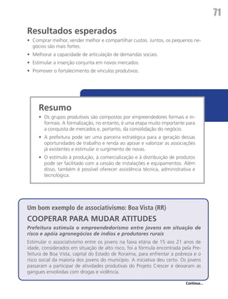 71
Resultados esperados
•	 Comprar melhor, vender melhor e compartilhar custos. Juntos, os pequenos ne-
   gócios são mais fortes.
•	 Melhorar a capacidade de articulação de demandas sociais.
•	 Estimular a inserção conjunta em novos mercados.
•	 Promover o fortalecimento de vínculos produtivos.




     Resumo
     •	 Os grupos produtivos são compostos por empreendedores formais e in-
        formais. A formalização, no entanto, é uma etapa muito importante para
        a conquista de mercados e, portanto, da consolidação do negócio.
     •	 A prefeitura pode ser uma parceira estratégica para a geração dessas
        oportunidades de trabalho e renda ao apoiar e valorizar as associações
        já existentes e estimular o surgimento de novas.
     •	 O estímulo à produção, à comercialização e à distribuição de produtos
        pode ser facilitado com a cessão de instalações e equipamentos. Além
        disso, também é possível oferecer assistência técnica, administrativa e
        tecnológica.




Um bom exemplo de associativismo: Boa Vista (RR)
COOPERAR PARA MUDAR ATITUDES
Prefeitura estimula o empreendedorismo entre jovens em situação de
risco e apóia agronegócios de índios e produtores rurais
Estimular o associativismo entre os jovens na faixa etária de 15 aos 21 anos de
idade, considerados em situação de alto risco, foi a fórmula encontrada pela Pre-
feitura de Boa Vista, capital do Estado de Roraima, para enfrentar a pobreza e o
risco social da maioria dos jovens do município. A iniciativa deu certo. Os jovens
passaram a participar de atividades produtivas do Projeto Crescer e deixaram as
gangues envolvidas com drogas e violência.

                                                                          Continua...
 