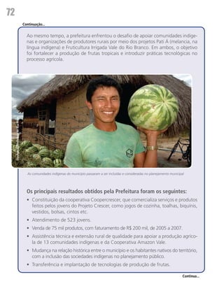 72
                                          Continuação...


                                            Ao mesmo tempo, a prefeitura enfrentou o desafio de apoiar comunidades indíge-
                                            nas e organizações de produtores rurais por meio dos projetos Pati Á (melancia, na
                                            língua indígena) e Fruticultura Irrigada Vale do Rio Branco. Em ambos, o objetivo
                                            foi fortalecer a produção de frutas tropicais e introduzir práticas tecnológicas no
                                            processo agrícola.
     Divulgação/Prefeitura de Boa Vista




                                             As comunidades indígenas do município passaram a ser incluídas e consideradas no planejamento municipal




                                            Os principais resultados obtidos pela Prefeitura foram os seguintes:
                                            •	 Constituição da cooperativa Coopercrescer, que comercializa serviços e produtos
                                               feitos pelos jovens do Projeto Crescer, como jogos de cozinha, toalhas, biquínis,
                                               vestidos, bolsas, cintos etc.
                                            •	 Atendimento de 523 jovens.
                                            •	 Venda de 75 mil produtos, com faturamento de R$ 200 mil, de 2005 a 2007.
                                            •	 Assistência técnica e extensão rural de qualidade para apoiar a produção agríco-
                                               la de 13 comunidades indígenas e da Cooperativa Amazon Vale.
                                            •	 Mudança na relação histórica entre o município e os habitantes nativos do território,
                                               com a inclusão das sociedades indígenas no planejamento público.
                                            •	 Transferência e implantação de tecnologias de produção de frutas.

                                                                                                                                                   Continua...
 