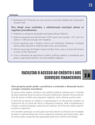 73

Continuação...


  •	 Realização da 1ª Festa da Uva, que marcou o início dos trabalhos da Cooperativa
     Amazon Vale.

  Para atingir esses resultados, a administração municipal adotou os
  seguintes procedimentos:
  •	 Implantou o programa de gestão participativa Braços Abertos.
  •	 Realizou pesquisas que identificaram 5.891 jovens sem estudar, 1.911 sem tra-
     balhar e 1.490 sem estudar nem trabalhar.
  •	 Firmou parcerias para o Projeto Crescer com Eletrobrás, Petrobras, Fundação
     Abrinq, ONG Aprendiz e Hotel de Selva Ariaú, do Amazonas.
  •	 Montou duas lojas do Projeto Crescer em Boa Vista, uma no Centro de Turismo
     e outra na Orla Taumanan.
  •	 Criou a Secretaria de Agricultura e definiu políticas públicas e estratégias para
     apoiar a agricultura familiar e as comunidades indígenas.




                 FACILITAR O ACESSO AO CRÉDITO E AOS
                               SERVIÇOS FINANCEIROS 2.8

  Uma pesquisa pode ajudar a prefeitura a entender a demanda local e
  a propor soluções inovadoras
  Os governantes podem contribuir com políticas públicas voltadas para a inserção
  do setor produtivo local no sistema financeiro tradicional e oferecer formas alterna-
  tivas de acesso a crédito para pequenos negócios, tanto urbanos quanto rurais.
  O estímulo ao acesso ao crédito e à capitalização é um dos pontos tratados no
  Capítulo IX da Lei Geral das Micro e Pequenas Empresas. Nele é estabelecida a
  criação e ampla divulgação, pelos bancos públicos, de linhas de crédito específi-
  cas para o segmento.
  A lei também prevê que as instituições bancárias devem se articular com entidades
  de apoio e representativas das micro e pequenas empresas para desenvolver, den-
  tre outras ações, programas de capacitação gerencial e acesso à tecnologia.
 