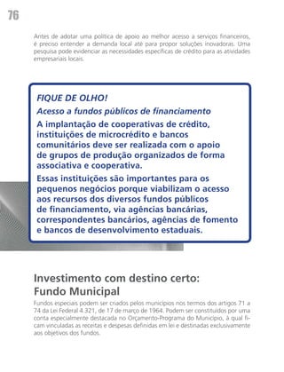 76
     Antes de adotar uma política de apoio ao melhor acesso a serviços financeiros,
     é preciso entender a demanda local até para propor soluções inovadoras. Uma
     pesquisa pode evidenciar as necessidades específicas de crédito para as atividades
     empresariais locais.




      FIQUE DE OLHO!
      Acesso a fundos públicos de financiamento
      A implantação de cooperativas de crédito,
      instituições de microcrédito e bancos
      comunitários deve ser realizada com o apoio
      de grupos de produção organizados de forma
      associativa e cooperativa.
      Essas instituições são importantes para os
      pequenos negócios porque viabilizam o acesso
      aos recursos dos diversos fundos públicos
      de financiamento, via agências bancárias,
      correspondentes bancários, agências de fomento
      e bancos de desenvolvimento estaduais.




     Investimento com destino certo:
     Fundo Municipal
     Fundos especiais podem ser criados pelos municípios nos termos dos artigos 71 a
     74 da Lei Federal 4.321, de 17 de março de 1964. Podem ser constituídos por uma
     conta especialmente destacada no Orçamento-Programa do Município, à qual fi-
     cam vinculadas as receitas e despesas definidas em lei e destinadas exclusivamente
     aos objetivos dos fundos.
 