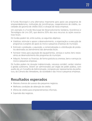 77



O Fundo Municipal é uma alternativa importante para apoio aos programas de
empreendedorismo, instituições de microfinanças, cooperativismo de crédito, so-
ciedades de garantia de crédito (SGC) e atração de novas empresas.
Um exemplo é o Fundo Municipal de Desenvolvimento Solidário, Econômico e
Tecnológico de Lins (SP), que destina 20% dos seus recursos às ações associa-
tivas locais.
Os fundos podem ter, entre outros, os seguintes objetivos:
•	 Viabilizar, estimular e apoiar o desenvolvimento, a organização e a execução de
   programas e projetos de apoio às micro e pequenas empresas do município.
•	 Estimular a produção, a aquisição, a comercialização e a distribuição de produ-
   tos destinados ao atendimento das demandas locais.
•	 Fornecer meios para aquisição de equipamentos, serviços e outros itens neces-
   sários ao desenvolvimento dos programas do município.
•	 Adquirir, fornecer ou financiar, de forma gratuita ou onerosa, bens e serviços às
   micro e pequenas empresas.
Os fundos podem ter duração indeterminada, natureza contábil, caráter rotativo
e gestão autônoma. Devem ser administrados por órgão do poder público, com
auxílio de um Conselho de Administração, composto por representantes da prefei-
tura, da Câmara dos Vereadores, da sociedade e das micro e pequenas empresas.



Resultados esperados
•	 Maiores chances de sucesso dos pequenos negócios.
•	 Melhores condições de obtenção de crédito.
•	 Oferta de crédito para empreendimentos informais.
•	 Expansão dos negócios.
 