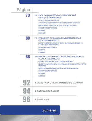 Página
    73   2.8	Facilitar o acesso ao crédito e aos
             serviços financeiros
         	   O papel da gestão pública
         	Alternativas de crédito para os pequenos negócios
         	Investimento com destino certo: fundos locais
         	Resultados esperados
         	Resumo
         	Exemplo



    80   2.9	Promover a educação empreendedora e
             profissionalizante
         	Como a prefeitura pode apoiar o empreendedorismo e a
           capacitação profissional
         	Resultados esperados
         	Resumo
         	Exemplo


    86   2.10	Implantar a Lei Geral Municipal das Micro e
              Pequenas Empresas
         	Razões para implantar a Lei Geral Municipal
         	Lei Geral Municipal: uma responsabilidade compartilhada no
           município
         	Passo-a-passo para implantar a Lei Geral Municipal
         	Resultados esperados
         	RESUMO
         	Exemplo




  92     3.	Dicas para o planejamento do mandato




  94     4.	Onde buscar ajuda




  96     5.	SAIBA MAIS




                  Sumário
 