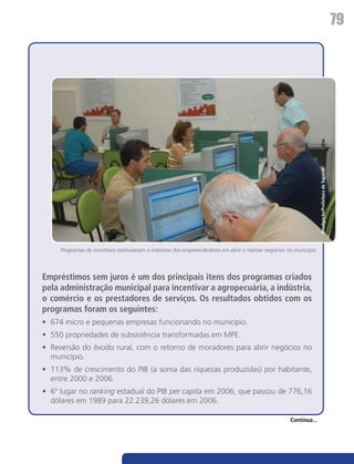 79




                                                                                                                  Divulgação/Prefeitura de Tupandi
     Programas de incentivos estimularam o interesse dos empreendedores em abrir e manter negócios no município




Empréstimos sem juros é um dos principais itens dos programas criados
pela administração municipal para incentivar a agropecuária, a indústria,
o comércio e os prestadores de serviços. Os resultados obtidos com os
programas foram os seguintes:
•	 674 micro e pequenas empresas funcionando no município.
•	 550 propriedades de subsistência transformadas em MPE.
•	 Reversão do êxodo rural, com o retorno de moradores para abrir negócios no
   município.
•	 113% de crescimento do PIB (a soma das riquezas produzidas) por habitante,
   entre 2000 e 2006.
•	 6º lugar no ranking estadual do PIB per capita em 2006, que passou de 776,16
   dólares em 1989 para 22.239,26 dólares em 2006.

                                                                                                    Continua...
 
