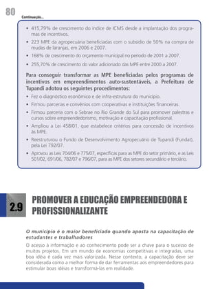 80   Continuação...


       •	 415,79% de crescimento do índice de ICMS desde a implantação dos progra-
          mas de incentivos.
       •	 223 MPE da agropecuária beneficiadas com o subsídio de 50% na compra de
          mudas de laranjas, em 2006 e 2007.
       •	 168% de crescimento do orçamento municipal no período de 2001 a 2007.
       •	 255,70% de crescimento do valor adicionado das MPE entre 2000 a 2007.

       Para conseguir transformar as MPE beneficiadas pelos programas de
       incentivos em empreendimentos auto-sustentáveis, a Prefeitura de
       Tupandi adotou os seguintes procedimentos:
       •	 Fez o diagnóstico econômico e de infra-estrutura do município.
       •	 Firmou parcerias e convênios com cooperativas e instituições financeiras.
       •	 Firmou parceria com o Sebrae no Rio Grande do Sul para promover palestras e
          cursos sobre empreendedorismo, motivação e capacitação profissional.
       •	 Ampliou a Lei 458/01, que estabelece critérios para concessão de incentivos
          às MPE.
       •	 Reestruturou o Fundo de Desenvolvimento Agropecuário de Tupandi (Fundat),
          pela Lei 792/07.
       •	 Aprovou as Leis 704/06 e 775/07, específicas para as MPE do setor primário, e as Leis
          501/02, 691/06, 782/07 e 796/07, para as MPE dos setores secundário e terciário.




    PROMOVER A EDUCAÇÃO EMPREENDEDORA E
2.9 PROFISSIONALIZANTE

       O município é o maior beneficiado quando aposta na capacitação de
       estudantes e trabalhadores
       O acesso à informação e ao conhecimento pode ser a chave para o sucesso de
       muitos projetos. Em um mundo de economias competitivas e integradas, uma
       boa idéia é cada vez mais valorizada. Nesse contexto, a capacitação deve ser
       considerada como a melhor forma de dar ferramentas aos empreendedores para
       estimular boas idéias e transformá-las em realidade.
 