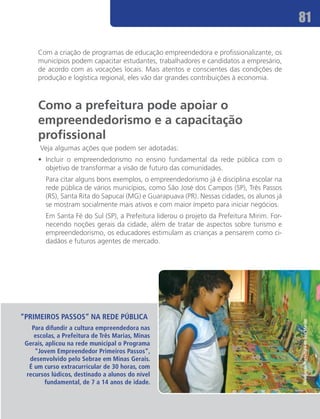 81

     Com a criação de programas de educação empreendedora e profissionalizante, os
     municípios podem capacitar estudantes, trabalhadores e candidatos a empresário,
     de acordo com as vocações locais. Mais atentos e conscientes das condições de
     produção e logística regional, eles vão dar grandes contribuições à economia.



     Como a prefeitura pode apoiar o
     empreendedorismo e a capacitação
     profissional
      Veja algumas ações que podem ser adotadas:
     •	 Incluir o empreendedorismo no ensino fundamental da rede pública com o
        objetivo de transformar a visão de futuro das comunidades.
     	 Para citar alguns bons exemplos, o empreendedorismo já é disciplina escolar na
       rede pública de vários municípios, como São José dos Campos (SP), Três Passos
       (RS), Santa Rita do Sapucaí (MG) e Guarapuava (PR). Nessas cidades, os alunos já
       se mostram socialmente mais ativos e com maior ímpeto para iniciar negócios.
     	 Em Santa Fé do Sul (SP), a Prefeitura liderou o projeto da Prefeitura Mirim. For-
       necendo noções gerais da cidade, além de tratar de aspectos sobre turismo e
       empreendedorismo, os educadores estimulam as crianças a pensarem como ci-
       dadãos e futuros agentes de mercado. 	




“Primeiros Passos” NA REDE PÚBLICA
                                                                                           Divulgação/Prefeitura de Três Marias




   Para difundir a cultura empreendedora nas
    escolas, a Prefeitura de Três Marias, Minas
 Gerais, aplicou na rede municipal o Programa
    “Jovem Empreendedor Primeiros Passos”,
  desenvolvido pelo Sebrae em Minas Gerais.
  É um curso extracurricular de 30 horas, com
 recursos lúdicos, destinado a alunos do nível
         fundamental, de 7 a 14 anos de idade.
 