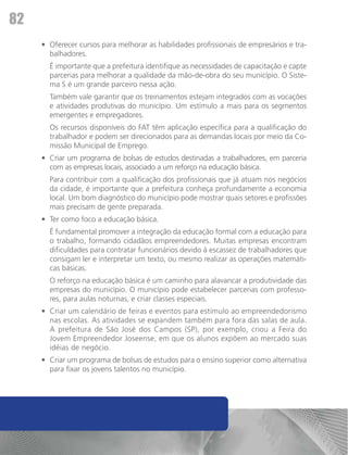 82
     •	 Oferecer cursos para melhorar as habilidades profissionais de empresários e tra-
        balhadores.
     	 É importante que a prefeitura identifique as necessidades de capacitação e capte
       parcerias para melhorar a qualidade da mão-de-obra do seu município. O Siste-
       ma S é um grande parceiro nessa ação.
     	 Também vale garantir que os treinamentos estejam integrados com as vocações
       e atividades produtivas do município. Um estímulo a mais para os segmentos
       emergentes e empregadores.
     	 Os recursos disponíveis do FAT têm aplicação específica para a qualificação do
       trabalhador e podem ser direcionados para as demandas locais por meio da Co-
       missão Municipal de Emprego.
     •	 Criar um programa de bolsas de estudos destinadas a trabalhadores, em parceria
        com as empresas locais, associado a um reforço na educação básica.
     	 Para contribuir com a qualificação dos profissionais que já atuam nos negócios
       da cidade, é importante que a prefeitura conheça profundamente a economia
       local. Um bom diagnóstico do município pode mostrar quais setores e profissões
       mais precisam de gente preparada.
     •	 Ter como foco a educação básica.
     	 É fundamental promover a integração da educação formal com a educação para
       o trabalho, formando cidadãos empreendedores. Muitas empresas encontram
       dificuldades para contratar funcionários devido à escassez de trabalhadores que
       consigam ler e interpretar um texto, ou mesmo realizar as operações matemáti-
       cas básicas.
     	 O reforço na educação básica é um caminho para alavancar a produtividade das
       empresas do município. O município pode estabelecer parcerias com professo-
       res, para aulas noturnas, e criar classes especiais.
     •	 Criar um calendário de feiras e eventos para estímulo ao empreendedorismo
        nas escolas. As atividades se expandem também para fora das salas de aula.
        A prefeitura de São José dos Campos (SP), por exemplo, criou a Feira do
        Jovem Empreendedor Joseense, em que os alunos expõem ao mercado suas
        idéias de negócio.
     •	 Criar um programa de bolsas de estudos para o ensino superior como alternativa
        para fixar os jovens talentos no município.
 