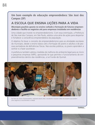 84

                                                    Um bom exemplo de educação empreendedora: São José dos
                                                    Campos (SP)
                                                    A ESCOLA QUE ENSINA LIÇÕES PARA A VIDA
                                                    Município paulista aposta no ensino voltado à formação de futuros empreen-
                                                    dedores e facilita os negócios até para empresas instaladas em residências
                                                    Uma cidade que investe no empreendedorismo. Com essa orientação, a Prefeitura
                                                    de São José dos Campos, em São Paulo, adotou uma série de ações para despertar
                                                    e fortalecer a consciência empreendedora da população.
                                                    O objetivo foi levar o conceito de empreendedorismo para as atividades escolares
                                                    do município, desde o ensino básico até a formação de jovens e adultos e de pes-
                                                    soas portadoras de deficiências físicas. Nas escolas públicas, os jovens aprendem a
                                                    sonhar e a fazer acontecer.
                                                    A prefeitura também adotou medidas de melhoria do ambiente legal para as micro
                                                    e pequenas empresas (MPE), aprovando lei que permite o funcionamento de em-
                                                    preendimentos dentro das residências, a Lei Fundo de Quintal.
     Divulgação/Prefeitura de São José dos Campos




                                                    Na Feira do Jovem Empreendedor, realizada desde 2002, estudantes mostram idéias de projetos que podem
                                                    virar negócios e movimentam a cidade




                                                                                                                                                            Continua...
 