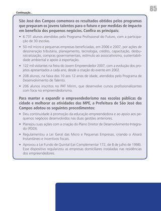 Continuação...
                                                                                        85
  São José dos Campos comemora os resultados obtidos pelos programas
  que preparam os jovens talentos para o futuro e por medidas de impacto
  em benefício dos pequenos negócios. Confira os principais:
  •	 6.731 alunos atendidos pelo Programa Profissional do Futuro, com a participa-
     ção de 30 escolas.
  •	 50 mil micro e pequenas empresas beneficiadas, em 2006 e 2007, por ações de
     desoneração tributária, planejamento, tecnologia, crédito, capacitação, desbu-
     rocratização, compras governamentais, estímulo ao associativismo, sustentabili-
     dade ambiental e apoio à exportação.
  •	 122 mil visitantes na Feira do Jovem Empreendedor 2007, com a evolução dos pro-
     jetos apresentados a cada ano, desde a criação do evento em 2002.
  •	 208 alunos, na faixa dos 10 aos 12 anos de idade, atendidos pelo Programa de
     Desenvolvimento de Talento.
  •	 206 alunos inscritos no PAT Mirim, que desenvolve cursos profissionalizantes
     com foco no empreendedorismo.

  Para manter e expandir o empreendedorismo nas escolas públicas da
  cidade e melhorar as atividades das MPE, a Prefeitura de São José dos
  Campos adotou os seguintes procedimentos:
  •	 Deu continuidade à promoção da educação empreendedora e ao apoio aos pe-
     quenos negócios desenvolvidos nas duas gestões anteriores.
  •	 Planejou suas ações com a criação do Plano Diretor de Desenvolvimento Integra-
     do (PDDI).
  •	 Regulamentou a Lei Geral das Micro e Pequenas Empresas, criando o Alvará
     Instantâneo e incentivos fiscais.
  •	 Aprovou a Lei Fundo de Quintal (Lei Complementar 172, de 8 de julho de 1998).
     Esse dispositivo regularizou as empresas domiciliares instaladas nas residências
     dos empreendedores.
 