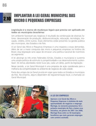 86

              IMPLANTAR A LEI GERAL MUNICIPAL DAS
         2.10 MICRO E PEQUENAS EMPRESAS

             Legislação é o marco de mudanças legais que precisa ser aplicado em
             todos os municípios brasileiros
             Um ambiente favorável aos negócios é resultado da combinação de diversos fa-
             tores: desoneração da produção, desburocratização, educação, tecnologia, ino-
             vação, crédito, entre outros. Esses elementos estão presentes na gestão pública
             dos municípios, dos Estados e do País.
             A Lei Geral das Micro e Pequenas Empresas é uma resposta a essas demandas.
             Além de ser a maior conquista das micro e pequenas empresas na história do
             Brasil, essa legislação será capaz de enraizar uma política nacional de incentivos
             ao segmento.
             A lei abrange os três entes federados (União, Estados e municípios) e sustenta
             uma ampla política de estímulo à competitividade e ao desenvolvimento susten-
             tável. Os temas abordados neste Guia são, cada um deles, parte da legislação.
             Nesse sentido, a Lei Geral Municipal é uma proposta de ação coordenada para a
             melhoria da competitividade no ambiente de negócios de cada cidade.
             Parte dos artigos da Lei Geral já está em vigor para todos os Estados e municípios
             do País. No entanto, alguns dependem de regulamentação local, a chamada Lei
             Geral Municipal.




                                                        A LEI DO EMPREGO
                                                        Aprovar a Lei Geral das Micro e
                                                        Pequenas Empresas é sinônimo de mais
                                                        oportunidades de negócios e emprego.
                                                        Maringá, no noroeste paranaense, foi o
                                                        primeiro município do País a tomar essa
                                                        iniciativa, em janeiro de 2007. Em 2008,
                                                        Maringá ficou entre os 50 municípios
ASN/PR




                                                        brasileiros que mais geraram empregos
                                                        com carteira assinada.
 