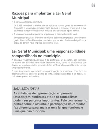 87
Razões para implantar a Lei Geral
Municipal
•	 É obrigação legal da prefeitura.
	 Os 5.563 municípios brasileiros têm de aplicar as normas gerais de tratamento di-
  ferenciado e favorecido a ser dispensado às micro e pequenas empresas. É o que
  estabelece o artigo 1º da Lei Geral, inclusive para os Estados e para a União.
•	 É uma oportunidade especial de impulsionar o desenvolvimento local.
	 Em qualquer situação, promover as micro e pequenas empresas é um ótimo ne-
  gócio. Uma Lei Geral Municipal bem feita, que vai além dos itens obrigatórios, é
  capaz de dar um novo impulso à economia local.



Lei Geral Municipal: uma responsabilidade
compartilhada no município
A principal responsabilidade legal é da prefeitura. Os decretos, por exemplo,
só podem ser editados pelo Poder Executivo. Mas, como há dispositivos que
devem ser regulamentados por meio de lei, a Câmara Municipal também ocupa
um papel relevante.
O mais importante, no entanto, é a participação da sociedade, com foco no
desenvolvimento. Sob esse ponto de vista, a responsabilidade é de todos, in-
cluindo empresas e cidadãos.




  SIGA ESTA IDÉIA!
  As entidades de representação empresarial
  (associações, sindicatos etc.) e os contabilistas
  podem ser parceiros importantes. Pelo conhecimento
  prático sobre o assunto, a participação do contador
  faz diferença para analisar uma lei que funciona e
  uma que não funciona.
 