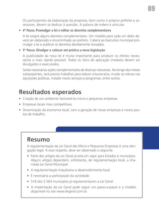 89
	 Os participantes da elaboração da proposta, bem como o próprio prefeito e as-
  sessores, devem se dedicar à questão. A palavra de ordem é articular.
•	 4º Passo. Promulgar a lei e editar os decretos complementares
	 A lei exigirá alguns decretos complementares. Um modelo para cada um deles de-
  verá ser elaborado e encaminhado ao prefeito. Caberá ao Executivo municipal pro-
  mulgar a lei e publicar os decretos devidamente revisados.
•	 5º Passo. Divulgar e colocar em prática a nova legislação
	 A publicidade da nova lei é muito importante para produzir os efeitos neces-
  sários o mais rápido possível. Todos os itens de aplicação imediata devem ser
  divulgados e executados.
	 Serão necessárias ações complementares de diversas naturezas. Ao longo dos meses
  subseqüentes, será preciso trabalhar para reduzir a burocracia, mudar as rotinas nas
  aquisições públicas, instalar novos serviços e programas, entre outros.



Resultados esperados
•	 Criação de um ambiente favorável às micro e pequenas empresas.
•	 Empresas locais mais competitivas.
•	 Dinamização da economia local, com a geração de novas empresas e novos pos-
   tos de trabalho.




     Resumo
     A regulamentação da Lei Geral das Micro e Pequenas Empresas é uma obri-
     gação legal. A esse respeito, deve ser observado o seguinte:
     •	 Parte dos artigos da Lei Geral já está em vigor para Estados e municípios.
        Alguns artigos dependem, entretanto, de regulamentação local, a cha-
        mada Lei Geral Municipal.
     •	 A regulamentação impulsiona o desenvolvimento local.
     •	 É necessária a participação da sociedade.
     •	 518 dos 5.563 municípios já regulamentaram a Lei Geral.
     •	 A implantação da Lei Geral pode seguir um passo-a-passo e o modelo
        disponível no site www.leigeral.com.br.
 