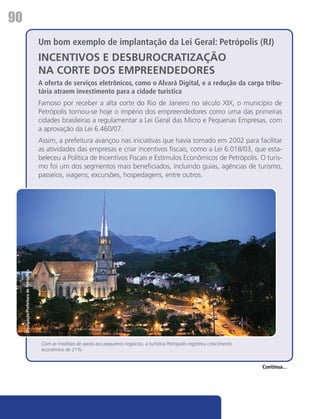 90
                                           Um bom exemplo de implantação da Lei Geral: Petrópolis (RJ)
                                           INCENTIVOS E DESBUROCRATIZAÇÃO
                                           NA CORTE DOS EMPREENDEDORES
                                           A oferta de serviços eletrônicos, como o Alvará Digital, e a redução da carga tribu-
                                           tária atraem investimento para a cidade turística
                                           Famoso por receber a alta corte do Rio de Janeiro no século XIX, o município de
                                           Petrópolis tornou-se hoje o império dos empreendedores como uma das primeiras
                                           cidades brasileiras a regulamentar a Lei Geral das Micro e Pequenas Empresas, com
                                           a aprovação da Lei 6.460/07.
                                           Assim, a prefeitura avançou nas iniciativas que havia tomado em 2002 para facilitar
                                           as atividades das empresas e criar incentivos fiscais, como a Lei 6.018/03, que esta-
                                           beleceu a Política de Incentivos Fiscais e Estímulos Econômicos de Petrópolis. O turis-
                                           mo foi um dos segmentos mais beneficiados, incluindo guias, agências de turismo,
                                           passeios, viagens, excursões, hospedagens, entre outros.
     Divulgação/Prefeitura de Petrópolis




                                            Com as medidas de apoio aos pequenos negócios, a turística Petrópolis registrou crescimento
                                            econômico de 21%


                                                                                                                                          Continua...
 