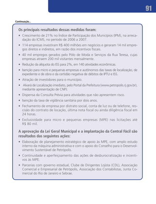 91
Continuação...


  Os principais resultados dessas medidas foram:
  •	 Crescimento de 21% no Índice de Participação dos Municípios (IPM), na arreca-
     dação do ICMS, no período de 2006 a 2007.
  •	 114 empresas investiram R$ 400 milhões em negócios e geraram 14 mil empre-
     gos diretos e indiretos, em razão dos incentivos fiscais.
  •	 40 mil empregos gerados pelo Pólo de Moda e Serviços da Rua Teresa, cujas
     empresas atraem 200 mil visitantes mensalmente.
  •	 Redução da alíquota do ISS para 2%, em 140 atividades econômicas.
  •	 Isenção para micro e pequenas empresas e autônomos das taxas de localização, de
     expediente e de obra e da certidão negativa de débitos de IPTU e ISS.
  •	 Atração de investidores para o município.
  •	 Alvará de Localização imediato, pelo Portal da Prefeitura (www.petropolis.rj.gov.br),
     mediante apresentação de CNPJ.
  •	 Dispensa da Consulta Prévia para atividades que não apresentem risco.
  •	 Isenção da taxa de vigilância sanitária por dois anos.
  •	 Fechamento de empresa por distrato social, conta de luz ou de telefone, res-
     cisão do contrato de locação, última nota fiscal ou ainda diligência fiscal em
     24 horas.
  •	 Exclusividade para micro e pequenas empresas (MPE) nas licitações até
     R$ 80 mil.

  A aprovação da Lei Geral Municipal e a implantação da Central Fácil são
  resultados das seguintes ações:
  •	 Elaboração de planejamento estratégico de apoio às MPE, com amplo estudo
     interno da máquina administrativa e com o apoio do Conselho para o Desenvol-
     vimento Sustentável de Petrópolis.
  •	 Continuidade e aperfeiçoamento das ações de desburocratização e incenti-
     vos às MPE.
  •	 Parcerias com governo estadual, Clube de Dirigentes Lojista (CDL), Associação
     Comercial e Empresarial de Petrópolis, Associação dos Contabilistas, Junta Co-
     mercial do Rio de Janeiro e Sebrae.
 