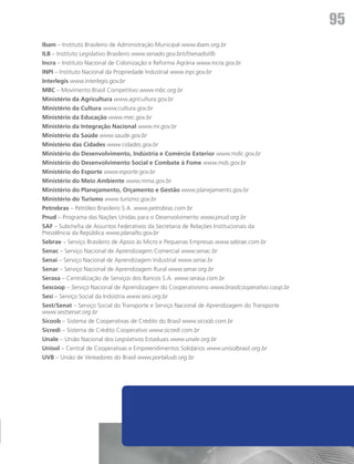 a
                                                                                                 95
    Ibam – Instituto Brasileiro de Administração Municipal www.ibam.org.br
    ILB – Instituto Legislativo Brasileiro www.senado.gov.br/sf/senado/ilb
    Incra – Instituto Nacional de Colonização e Reforma Agrária www.incra.gov.br
    INPI – Instituto Nacional da Propriedade Industrial www.inpi.gov.br
    Interlegis www.interlegis.gov.br
    MBC – Movimento Brasil Competitivo www.mbc.org.br
    Ministério da Agricultura www.agricultura.gov.br
    Ministério da Cultura www.cultura.gov.br
    Ministério da Educação www.mec.gov.br
    Ministério da Integração Nacional www.mi.gov.br
    Ministério da Saúde www.saude.gov.br
    Ministério das Cidades www.cidades.gov.br
    Ministério do Desenvolvimento, Indústria e Comércio Exterior www.mdic.gov.br
    Ministério do Desenvolvimento Social e Combate à Fome www.mds.gov.br
    Ministério do Esporte www.esporte.gov.br
    Ministério do Meio Ambiente www.mma.gov.br
    Ministério do Planejamento, Orçamento e Gestão www.planejamento.gov.br
    Ministério do Turismo www.turismo.gov.br
    Petrobras – Petróleo Brasileiro S.A. www.petrobras.com.br
    Pnud – Programa das Nações Unidas para o Desenvolvimento www.pnud.org.br
    SAF – Subchefia de Assuntos Federativos da Secretaria de Relações Institucionais da
    Presidência da República www.planalto.gov.br
    Sebrae – Serviço Brasileiro de Apoio às Micro e Pequenas Empresas www.sebrae.com.br
    Senac – Serviço Nacional de Aprendizagem Comercial www.senac.br
    Senai – Serviço Nacional de Aprendizagem Industrial www.senai.br
    Senar – Serviço Nacional de Aprendizagem Rural www.senar.org.br
    Serasa – Centralização de Serviços dos Bancos S.A. www.serasa.com.br
    Sescoop – Serviço Nacional de Aprendizagem do Cooperativismo www.brasilcooperativo.coop.br
    Sesi – Serviço Social da Indústria www.sesi.org.br
    Sest/Senat – Serviço Social do Transporte e Serviço Nacional de Aprendizagem do Transporte
    www.sestsenat.org.br
    Sicoob – Sistema de Cooperativas de Crédito do Brasil www.sicoob.com.br
    Sicredi – Sistema de Crédito Cooperativo www.sicredi.com.br
    Unale – União Nacional dos Legislativos Estaduais www.unale.org.br
    Unisol – Central de Cooperativas e Empreendimentos Solidários www.unisolbrasil.org.br
    UVB – União de Vereadores do Brasil www.portaluvb.org.br
 