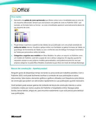 7
Dicas rápidas:
 Aproveite uma paleta de cores aprimorada que oferece várias cores e tonalidades para as cores do
seu esquema selecionado. Sempre que você acessar uma paleta de cores no Publisher 2010 – por
exemplo, ao formatar texto ou formas – as cores e tonalidades aparecem automaticamente abaixo do
seu esquema de cores.
 Poupe tempo e aprimore a aparência das tabelas da sua publicação com uma ampla variedade de
estilos de tabela internos. Visualize e aplique estilos com facilidade na galeria Formatos de Tabela, na
guia Design de Ferramentas de Tabela, ou use a conhecida caixa de diálogo Formatação Automática
de Tabela para personalizar estilos de tabela.
 Categorize e organize seus modelos em Meus Modelos. Ao salvar um arquivo no Publisher como
um modelo do Publisher, você tem a opção de criar e atribuir categorias. Em seguida, quando for
necessário acessar os seus próprios modelos personalizados, você poderá encontrá-los nas suas
próprias categorias na pasta Meus Modelos, localizada na guia Novo do modo de exibição Backstage.
Blocos de construção - Aperfeiçoados!
Ninguém gosta de desperdiçar tempo recriando ou procurando por trabalhos perdidos. Com o
Publisher 2010, você pode facilmente reutilizar o conteúdo de suas publicações e outros
documentos. Salve textos, elementos gráficos e gráficos utilizados com frequência como blocos
de construção que podem ser adicionados rapidamente às suas publicações quando necessário.
Você também pode acessar galerias de conteúdo de blocos de construção internos e outros
conteúdos criados por outros usuários do Publisher e hospedados online. Navegue pelas
bordas, barras laterais, artigos etc. para encontrar exatamente o que você precisa para destacar
suas publicações.
 