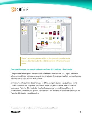 8
Figura 3: encontre galerias de blocos de construção para Partes de
Páginas, Calendários, Bordas e Sombreamento e Anúncios na guia
Inserir.
Compartilhe com a comunidade de usuários do Publisher - Novidade!
Compartilhe sua obra-prima no Office.com diretamente no Publisher 2010. Agora, depois de
salvar um modelo ou bloco de construção personalizado, ficou ainda mais fácil compartilhar seu
trabalho com outros usuários do Publisher.
Envie seu modelo ou bloco de construção ao Office.com para que ele seja publicado como
Conteúdo comunitário. 2 Quando o conteúdo estiver hospedado online, você e os demais
usuários do Publisher 2010 poderão visualizá-lo ao procurarem modelos ou blocos de
construção no Office.com, ou quando a sua pesquisa por modelos ou blocos de construção no
Publisher 2010 incluir conteúdo online.
2
É necessária uma conexão com a Internet para enviar o seu conteúdo para o Office.com.
 