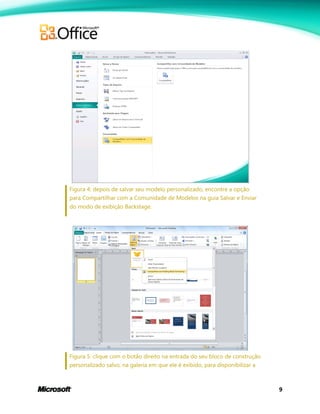 9
Figura 4: depois de salvar seu modelo personalizado, encontre a opção
para Compartilhar com a Comunidade de Modelos na guia Salvar e Enviar
do modo de exibição Backstage.
Figura 5: clique com o botão direito na entrada do seu bloco de construção
personalizado salvo, na galeria em que ele é exibido, para disponibilizar a
 