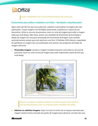 10
opção Compartilhar com a Comunidade de Blocos de Construção.
Ferramentas para editar e trabalhar com fotos – Novidade e Aperfeiçoado!
Agora está mais fácil do que nunca adicionar, substituir e personalizar as imagens das suas
publicações. Troque imagens com facilidade, preservando a aparência e o layout do seu
documento. Utilize os recursos de panorama, zoom ou corte de imagens para exibir a imagem
exata que você deseja. Além disso, acesse uma variedade de ferramentas de formatação e
edição de imagens em uma guia centralizada de Ferramentas de Imagem, que é exibida
automaticamente sempre que você selecionar uma foto. O Publisher 2010 oferece a capacidade
de aperfeiçoar as imagens das suas publicações sem precisar usar programas de edição de
imagem adicionais.
 Personalize imagens: visualize a imagem completa enquanto você utiliza os recursos de
panorama, zoom ou corte na área de imagem para exibir exatamente a parte da foto que
você deseja.
Figura 6: a imagem completa é exibida em sombra enquanto você utiliza os
recursos de panorama, zoom ou corte para obter resultados sem falhas.
 Adicione ou substitua imagens: clique no ícone no centro de um espaço reservado para
imagem (anteriormente chamado de quadro de imagem) para adicionar uma foto dos seus
 