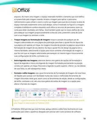 11
arquivos. Ao inserir uma imagem, o espaço reservado mantém o tamanho que você definiu
e é preenchido pela imagem inserida. Arraste a imagem para aplicar o panorama,
redimensione-a para utilizar o zoom e corte sua imagem para que ela se encaixe na área do
espaço reservado exatamente como você desejar, como é mostrado na Figura 6: a imagem
completa é exibida em sombra enquanto você utiliza os recursos de panorama, zoom ou
corte para obter resultados sem falhas.. Você também pode usar os novos atalhos de corte
para adequar sua imagem proporcionalmente à área de corte, preencher a área de corte
com a sua imagem ou remover o corte.
 Troque imagens ou formatação de imagem: troque a posição de qualquer par de
imagens selecionadas em uma página de publicação para fazer o ajuste fino do layout da
sua página com apenas um clique. As imagens trocarão de posição na página e assumirão a
formatação de imagem do seu destino. Ou faça o ajuste fino do design da página com a
mesma facilidade, selecionando a opção para trocar somente a formatação da imagem, o
que faz com que as imagens selecionadas permaneçam no mesmo lugar e troca somente
suas configurações de brilho, contraste e cor.
 Insira legendas nas imagens: selecione dentre uma galeria de opções de formatação e
layout de legendas e insira uma legenda de imagem formatada precisamente na posição
correta com apenas um clique. Posicione a legenda na parte superior, inferior, ou nas laterais
de suas fotos, ou até sobreponha o texto.
 Formate e edite imagens: use a guia Ferramentas de Formatação de Imagens da nova Faixa
de Opções para acessar com facilidade muitas das novas e melhoradas ferramentas de
imagem discutidas neste guia, assim como as ferramentas de edição, desde as configurações
de brilho, contraste e cor, até uma nova galeria de estilos de imagem ou a opção para
alterar o formato da imagem.
Figura 7: a guia Ferramentas de Formatação de Imagens é exibida automaticamente quando
uma imagem é selecionada no Publisher 2010.
O Publisher 2010 permite que você formate, aplique efeitos e edite fotos facilmente em suas
publicações para obter a aparência desejada sem precisar abrir outro produto de software.
 