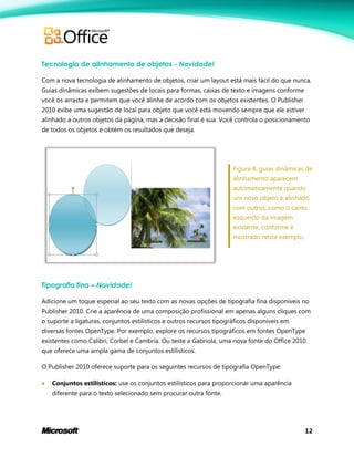 12
Tecnologia de alinhamento de objetos - Novidade!
Com a nova tecnologia de alinhamento de objetos, criar um layout está mais fácil do que nunca.
Guias dinâmicas exibem sugestões de locais para formas, caixas de texto e imagens conforme
você os arrasta e permitem que você alinhe de acordo com os objetos existentes. O Publisher
2010 exibe uma sugestão de local para objeto que você está movendo sempre que ele estiver
alinhado a outros objetos da página, mas a decisão final é sua. Você controla o posicionamento
de todos os objetos e obtém os resultados que deseja.
Figura 8: guias dinâmicas de
alinhamento aparecem
automaticamente quando
um novo objeto é alinhado
com outros, como o canto
esquerdo da imagem
existente, conforme é
mostrado neste exemplo.
Tipografia fina – Novidade!
Adicione um toque especial ao seu texto com as novas opções de tipografia fina disponíveis no
Publisher 2010. Crie a aparência de uma composição profissional em apenas alguns cliques com
o suporte a ligaturas, conjuntos estilísticos e outros recursos tipográficos disponíveis em
diversas fontes OpenType. Por exemplo, explore os recursos tipográficos em fontes OpenType
existentes como Calibri, Corbel e Cambria. Ou teste a Gabriola, uma nova fonte do Office 2010
que oferece uma ampla gama de conjuntos estilísticos.
O Publisher 2010 oferece suporte para os seguintes recursos de tipografia OpenType:
 Conjuntos estilísticos: use os conjuntos estilísticos para proporcionar uma aparência
diferente para o texto selecionado sem procurar outra fonte.
 