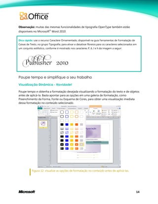 14
Observação: muitas das mesmas funcionalidades de tipografia OpenType também estão
disponíveis no Microsoft®
Word 2010.
Dica rápida: use o recurso Caractere Ornamentado, disponível na guia Ferramentas de Formatação de
Caixas de Texto, no grupo Tipografia, para ativar e desativar floreios para os caracteres selecionados em
um conjunto estilístico, conforme é mostrado nos caracteres P, b, l e h da imagem a seguir:
Poupe tempo e simplifique o seu trabalho
Visualização Dinâmica - Novidade!
Poupe tempo e obtenha a formatação desejada visualizando a formatação do texto e de objetos
antes de aplicá-la. Basta apontar para as opções em uma galeria de formatação, como
Preenchimento da Forma, Fonte ou Esquema de Cores, para obter uma visualização imediata
dessa formatação no conteúdo selecionado.
Figura 12: visualize as opções de formatação no conteúdo antes de aplicá-las.
 