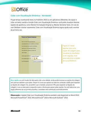 15
Colar com Visualização Dinâmica - Novidade!
Poupe tempo reutilizando texto no Publisher 2010 ou em aplicativos diferentes. Ao copiar e
colar um texto usando a função Colar com Visualização Dinâmica, você pode visualizar diversas
opções de aparência, como Manter Formatação Original ou Manter Somente Texto. Em vez de
usar Desfazer e tentar novamente, Colar com Visualização Dinâmica agora ajuda você a acertar
da primeira vez.
Figura 13: basta
apontar para uma
opção de colagem para
visualizar os resultados
e, em seguida, clicar
para selecionar a opção
da sua preferência.
Dica rápida: se você mudar de ideia após colar uma seleção, ainda poderá acessar as opções de colagem
sem precisar desfazer suas ações. Clique no ícone que aparece ao lado do conteúdo colado para expandir
as Opções de colagem. Ou, se preferir usar o teclado, pressione CTRL para expandir as Opções de
colagem e use as setas para a esquerda e para a direita para passar pelas opções. Se você selecionar uma
opção diferente da sua primeira escolha, o resultado será substituído automaticamente.
Observação: a opção Colar com Visualização Dinâmica também está disponível no Word 2010,
Microsoft PowerPoint®
2010, Microsoft Excel®
2010 e Microsoft Outlook®
2010.
 