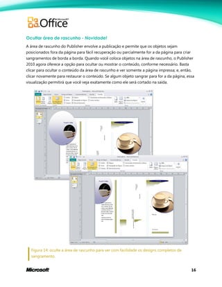 16
Ocultar área de rascunho - Novidade!
A área de rascunho do Publisher envolve a publicação e permite que os objetos sejam
posicionados fora da página para fácil recuperação ou parcialmente for a da página para criar
sangramentos de borda a borda. Quando você coloca objetos na área de rascunho, o Publisher
2010 agora oferece a opção para ocultar ou mostrar o conteúdo, conforme necessário. Basta
clicar para ocultar o conteúdo da área de rascunho e ver somente a página impressa; e, então,
clicar novamente para restaurar o conteúdo. Se algum objeto sangrar para for a da página, essa
visualização permitirá que você veja exatamente como ele será cortado na saída.
Figura 14: oculte a área de rascunho para ver com facilidade os designs completos de
sangramento.
 