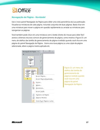 17
Navegação da Página - Novidade!
Use o novo painel Navegação da Página para obter uma vista panorâmica da sua publicação.
Visualize as miniaturas de cada página, incluindo conjuntos de duas páginas. Basta clicar em
uma miniature para mover a página em questão rapidamente ou arrastar as miniaturas para
reorganizar as páginas.
Você também pode clicar em uma miniatura com o botão direito do mouse para obter fácil
acesso a diversos recursos comuns de gerenciamento de página, como mostra a Figura 15: um
menu de atalhos das tarefas de gerenciamento de página é exibido quando você clica em uma
página do painel Navegação da Página. . Insira uma nova página ou uma cópia da página
selecionada, altere a página mestra aplicada etc.
Figura 15: um menu de
atalhos das tarefas de
gerenciamento de
página é exibido quando
você clica em uma
página do painel
Navegação da Página.
 