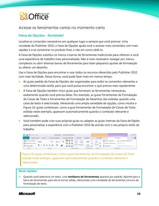 18
Acesse as ferramentas certas no momento certo
Faixa de Opções - Novidade!
Localize os comandos necessários em qualquer lugar e sempre que você precisar. Uma
novidade do Publisher 2010, a Faixa de Opções ajuda você a acessar mais comandos com mais
rapidez e a se concentrar no produto final, e não em como obtê-lo.
A Faixa de Opções substitui os menus e barras de ferramentas tradicionais para oferecer a você
uma experiência de trabalho mais personalizada. Não é mais necessário navegar por menus
complexos ou abrir diversas barras de ferramentas para fazer pequenos ajustes de formatação
ou alterar um desenho.
Use a Faixa de Opções para encontrar e usar todos os recursos oferecidos pelo Publisher 2010
com mais facilidade. Dessa forma, você pode fazer mais em menos tempo.
 As guias padrão da Faixa de Opções são organizadas para exibir os comandos relevantes a
uma determinada tarefa, para que você possa encontrar o que precisa mais rapidamente.
 A Faixa de Opções também inclui guias que fornecem as ferramentas necessárias,
exatamente quando você precisa delas. Por exemplo, as guias Ferramentas de Formatação
de Caixas de Texto e Ferramentas de Formatação de Desenhos são exibidas quando uma
caixa de texto é selecionada, oferecendo uma ampla variedade de opções, como mostra a
Figura 16: guias contextuais, como a guia Ferramentas de Formatação de Caixas de Texto
exibida neste exemplo, aparecem automaticamente quando o conteúdo relevante é
selecionado..
 Você também pode criar suas próprias guias ou adaptar as guias internas da Faixa de Opões
para personalizar a experiência com o Publisher 2010 de acordo com o seu próprio estilo de
trabalho.
Figura 16: guias contextuais, como a guia Ferramentas de Formatação de Caixas de Texto
exibida neste exemplo, aparecem automaticamente quando o conteúdo relevante é
selecionado.
Dicas rápidas:
 Quando você seleciona um texto, uma minibarra de ferramentas aparece por padrão. Aponte para a
barra de ferramentas para ela se tornar sólida, oferecendo uma variedade de ferramentas comuns de
formatação de texto.
 