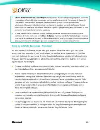 19
 A Barra de Ferramentas de Acesso Rápido aparece acima da Faixa de Opções por padrão, conforme
é mostrado em Figura 16: guias contextuais, como a guia Ferramentas de Formatação de Caixas de
Texto exibida neste exemplo, aparecem automaticamente quando o conteúdo relevante é
selecionado.. Clique com o botão direito em praticamente qualquer comando da Faixa de Opções
para adicioná-lo à Barra de Ferramentas de Acesso Rápido, o que permite que você mantenha os seus
comandos favoritos instantaneamente acessíveis.
 Se você preferir acessar comandos usando o teclado, tente usar a funcionalidade melhorada de
aceleração de teclas, conhecida como Dicas de Teclas. Pressiona a tecla ALT do teclado para exibir as
Dicas de Teclas na Faixa de Opções e na Barra de Ferramentas de Acesso Rápido. Uma combinação de
letras ou números será exibida para que você possa pressioná-la e acessar cada comando.
Modo de exibição Backstage - Novidade!
No lado esquerdo da faixa de opções há a guia Arquivo. Basta clicar nessa guia para obter
acesso total para gerenciar as suas publicações e personalizar a sua experiência no Publisher
com mais facilidade do que nunca. O modo de exibição Backstage substitui o tradicional menu
Arquivo e permite que você comece a trabalhar, compartilhar, imprimir e publicar com apenas
alguns cliques. Por exemplo:
 Comece a trabalhar rapidamente com os modelos internos e enviados pela comunidade que
são hospedados online e acessados pelo Publisher.
 Acesse e edite informações de contado salvas da sua organização, consulte e atualize
propriedades de arquivos, execute o Verificador de Design para eliminar erros antes de
compartilhar sua publicação e personalize as configurações de impressão comercial. Tudo
isso pode ser feito na guia centralizada Informações, mostrada na Figura 17: acesse todas as
tarefas de gerenciamento de arquivo com facilidade em um espaço centralizado com o
modo de exibição Backstage..
 Use a experiência de impressão integrada para ajustar as configurações de impressão
enquanto você visualize um grande projeto de impressão da sua publicação com réguas e
números de páginas.
 Salve uma cópia da sua publicação em PDF ou em um formato de arquivo de imagem para
facilitar o compartilhamento, o envio por email, e o empacotamento para uma impressora
comercial da sua publicação, entre outras funções da guia Salvar e Enviar.
 