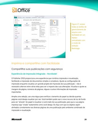 20
Figura 17: acesse
todas as tarefas de
gerenciamento de
arquivo com
facilidade em um
espaço
centralizado com
o modo de
exibição
Backstage.
Imprima e compartilhe com facilidade
Compartilhe suas publicações com segurança
Experiência de impressão integrada - Novidade!
O Publisher 2010 proporciona uma experiência que combina impressão e visualização,
facilitando a impressão de documentos simples e complexos. Ajuste as configurações de
impressão enquanto visualiza um grande projeto de impressão da sua publicação – não é
necessário alternar entre várias telas para ver o impacto das suas alterações. Visualize e ajuste as
margens da página, números de páginas, réguas e outras informações de impressão
importantes.
Amplie uma seleção, use uma régua para verificar o tamanho do papel ou decida quantas
páginas você deseja visualizar por vez. Você também pode usar o novo recurso de luz de fundo
para ver ―através‖ do papel e visualizar o outro lado da sua publicação, para que a sua página
impressa seja ―virada‖ exatamente como você deseja. Ou faça com que os objetos sejam
alinhados corretamente nas diversas páginas de uma publicação pelo ambiente combinado de
impressão e visualização.
 