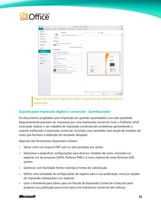 21
Figura 18: visualize e gerencie todos os aspectos da impressão da sua
publicação.
Suporte para impressão digital e comercial - Aperfeiçoado!
Os documentos projetados para impressão em grandes quantidades e em alta qualidade
frequentemente precisam ser impressos por uma impressora comercial. Com o Publisher 2010,
você pode realizar o seu trabalho de impressão comercial sem problemas aproveitando o
suporte melhorado a impressão comercial, incluindo uma variedade mais ampla de modelos de
cores que facilitam a obtenção do resultado desejado.
Algumas das ferramentas disponíveis incluem:
 Salvar como um arquivo PDF com ou sem proteção por senha.
 Selecionar e especificar configurações para diversos modelos de cores, incluindo cor
especial, cor de processo CMYK, Pantone PMS e o novo sistema de cores Pantone GOE
system.
 Gerenciar com facilidade fontes inseridas e fontes de substituição.
 Definir uma variedade de configurações de registro para a sua publicação, como as opções
de impressão sobreposta e cor especial.
 Usar o Assistente para Salvar para um Pacote de Impressão Comercial e Executar para
preparar sua publicação para envio para uma impressora comercial sem esforço.
 