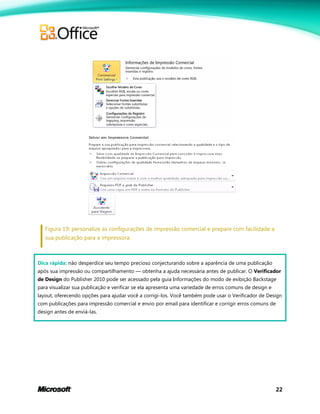22
Figura 19: personalize as configurações de impressão comercial e prepare com facilidade a
sua publicação para a impressora.
Dica rápida: não desperdice seu tempo precioso conjecturando sobre a aparência de uma publicação
após sua impressão ou compartilhamento — obtenha a ajuda necessária antes de publicar. O Verificador
de Design do Publisher 2010 pode ser acessado pela guia Informações do modo de exibição Backstage
para visualizar sua publicação e verificar se ela apresenta uma variedade de erros comuns de design e
layout, oferecendo opções para ajudar você a corrigi-los. Você também pode usar o Verificador de Design
com publicações para impressão comercial e envio por email para identificar e corrigir erros comuns de
design antes de enviá-las.
 