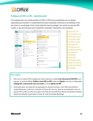 23
Publique em PDF ou XPS - Aperfeiçoado!
Crie rapidamente uma versão perfeita em PDF ou XPS da sua publicação com as opções
expandidas que facilitam o compartilhamento para impressão comercial ou de desktop, envio
por email ou visualização online. Você pode até mesmo proteger com senha os arquivos PDF
criados, o que permite que você compartilhe conteúdos importantes com confiança.
Figura 20: crie
uma cópia da sua
publicação como
um arquivo PDF
ou XPS, ou salve
uma cópia no
formato de sua
preferência dentre
uma grande
variedade
disponível
utilizando a guia
Salvar e Enviar do
modo de exibição
Backstage.
Dicas rápidas:
 Para criar um arquivo PDF protegido por senha, selecione a opção Criar Documento PDF/XPS e, em
seguida, na caixa de diálogo Publicar como PDF ou XPF, clique em Opções. Encontre a configuração
Criptografar o documento com uma senha no título Opções de PDF.
 Você pode salvar uma cópia da sua publicação em diversos formatos, como JPEG, para facilitar o
compartilhamento, conforme é mostrado em Figura 20: crie uma cópia da sua publicação como um
arquivo PDF ou XPS, ou salve uma cópia no formato de sua preferência dentre uma grande variedade
disponível utilizando a guia Salvar e Enviar do modo de exibição Backstage.
 