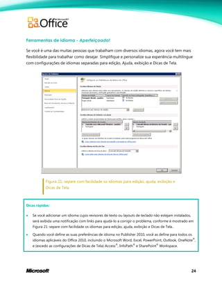 24
Ferramentas de idioma - Aperfeiçoado!
Se você é uma das muitas pessoas que trabalham com diversos idiomas, agora você tem mais
flexibilidade para trabalhar como desejar. Simplifique e personalize sua experiência multilíngue
com configurações de idiomas separadas para edição, Ajuda, exibição e Dicas de Tela.
Figura 21: separe com facilidade os idiomas para edição, ajuda, exibição e
Dicas de Tela.
Dicas rápidas:
 Se você adicionar um idioma cujos revisores de texto ou layouts de teclado não estejam instalados,
será exibida uma notificação com links para ajudá-lo a corrigir o problema, conforme é mostrado em
Figura 21: separe com facilidade os idiomas para edição, ajuda, exibição e Dicas de Tela..
 Quando você define as suas preferências de idioma no Publisher 2010, você as define para todos os
idiomas aplicáveis do Office 2010, incluindo o Microsoft Word, Excel, PowerPoint, Outlook, OneNote
®
,
e (excedo as configurações de Dicas de Tela) Access
®
, InfoPath
®
e SharePoint
®
Workspace.
 