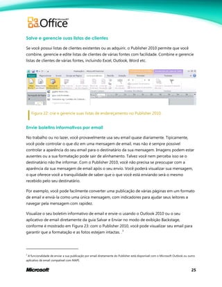 25
Salve e gerencie suas listas de clientes
Se você possui listas de clientes existentes ou as adquirir, o Publisher 2010 permite que você
combine, gerencie e edite listas de clientes de várias fontes com facilidade. Combine e gerencie
listas de clientes de várias fontes, incluindo Excel, Outlook, Word etc.
Figura 22: crie e gerencie suas listas de endereçamento no Publisher 2010.
Envie boletins informativos por email
No trabalho ou no lazer, você provavelmente usa seu email quase diariamente. Tipicamente,
você pode controlar o que diz em uma mensagem de email, mas não é sempre possível
controlar a aparência do seu email para o destinatário da sua mensagem. Imagens podem estar
ausentes ou a sua formatação pode sair de alinhamento. Talvez você nem perceba isso se o
destinatário não lhe informar. Com o Publisher 2010, você não precisa se preocupar com a
aparência da sua mensagem de email após o seu envio. Você poderá visualizar sua mensagem,
o que oferece você a tranquilidade de saber que o que você está enviando será o mesmo
recebido pelo seu destinatário.
Por exemplo, você pode facilmente converter uma publicação de várias páginas em um formato
de email e enviá-la como uma única mensagem, com indicadores para ajudar seus leitores a
navegar pela mensagem com rapidez.
Visualize o seu boletim informativo de email e envie-o usando o Outlook 2010 ou o seu
aplicativo de email diretamente da guia Salvar e Enviar no modo de exibição Backstage,
conforme é mostrado em Figura 23: com o Publisher 2010, você pode visualizar seu email para
garantir que a formatação e as fotos estejam intactas. .3
3
A funcionalidade de enviar a sua publicação por email diretamente do Publisher está disponível com o Microsoft Outlook ou outro
aplicativo de email compatível com MAPI.
 