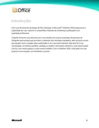 1
Introdução
Com suas ferramentas de design de fácil utilização, o Microsoft®
Publisher 2010 proporciona a
capacidade de criar, imprimir e compartilhar materiais de marketing e publicações com
qualidade profissional.
Trabalhe de forma mais eficiente com uma interface de usuário atualizada, ferramentas de
fotografia aprimoradas que permitem a obtenção dos resultados desejados, além de guias visuais
que ajudam você a navegar pelas publicações e ver o que será impresso. Seja qual for a sua
necessidade, um folheto, panfleto, catálogo ou boletim informativo eletrônico, você mesmo pode
criá-los, com menos gastos e muito menos trabalho. Com o Publisher 2010, você pode crie suas
próprias comunicações com facilidade e sucesso.
 