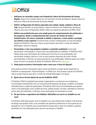 41
 Adicionar os comandos usados com frequência à Barra de Ferramentas de Acesso
Rápido. Clique com o botão direito em um comando na Faixa de Opções e depois clique em
Adicionar à Barra de Ferramentas de Acesso Rápido.
 Definir configurações de idioma separadas para edição, Ajuda, exibição e Dicas de
Tela. Na guia Revisão, no grupo Idioma, clique em Idioma e em Preferências de Idioma.
Observe que essas configurações afetam todos os programas aplicáveis do Office 2010.
 Definir suas preferências para uma ampla gama de comportamentos da publicação e
do programa, desde o comportamento dos recursos de revisão de texto e
AutoCorreção, até como o conteúdo é exibido e impresso, e como ajudar a proteger
seu sistema e seus arquivos. Encontre essas e outras configurações na caixa de diálogo
Opções do Publisher. Para isso, clique na guia Arquivo para abrir o modo de exibição
Backstage e clique em Opções.
 Personalizar e criar seus próprios modelos e conteúdo reutilizável. Você pode
personalizar a formatação e o layout das suas publicações ao trabalhar no Publisher 2010.
Desde salvar suas informações de contato para incluí-las em suas publicações, até
personalizar modelos internos e criar os seus próprios esquemas de cores e fontes
personalizados, é fácil dar um toque pessoal em suas publicações. Obtenha ajuda com todos
esses recursos nas opções de Ajuda do Publisher 2010 ou em Office.com.
7. Onde posso encontrar informações sobre como usar a Faixa de Opções?
Você pode encontrar informações sobre a Faixa de Opções na seção Ajuda disponível no
Publisher ou pesquisando ―Faixa de Opções‖ no Office.com. Para acessar a Ajuda do Publisher,
clique na guia Arquivo para abrir o modo de exibição Backstage e em Ajuda.
8. Quais são as formas típicas de uso do Publisher 2010?
O Publisher 2010 foi projetado para ajudar organizações a conduzirem seu marketing e
comunicações internamente com um conjunto de ferramentas de design, modelos e conteúdo
otimizado para a criação de publicações. O Publisher 2010 inclui funcionalidades que ajudam
você a criar publicações como cartões de visita, cartões-postais, convites, calendários e diversos
outros tipos de publicação, e distribuir essas publicações via impressão ou email.
9. De que forma a experiência do Publisher 2010 difere ao usá-lo no trabalho ou em
casa?
O Publisher 2010 pode ajudar você no trabalho e em casa oferecendo modelos e ferramentas
de design que ajudam você a criar resultados de aparência profissional. A única parte da sua
experiência com o Publisher que provavelmente mudará são os tipos de modelos e gráficos
escolhidos ao criar publicações para casa em vez de para o trabalho.
 