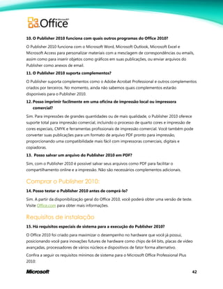 42
10. O Publisher 2010 funciona com quais outros programas do Office 2010?
O Publisher 2010 funciona com o Microsoft Word, Microsoft Outlook, Microsoft Excel e
Microsoft Access para personalizar materiais com a mesclagem de correspondências ou emails,
assim como para inserir objetos como gráficos em suas publicações, ou enviar arquivos do
Publisher como anexos de email.
11. O Publisher 2010 suporta complementos?
O Publisher suporta complementos como o Adobe Acrobat Professional e outros complementos
criados por terceiros. No momento, ainda não sabemos quais complementos estarão
disponíveis para o Publisher 2010.
12. Posso imprimir facilmente em uma oficina de impressão local ou impressora
comercial?
Sim. Para impressões de grandes quantidades ou de mais qualidade, o Publisher 2010 oferece
suporte total para impressão comercial, incluindo o processo de quarto cores e impressão de
cores especiais, CMYK e ferramentas profissionais de impressão comercial. Você também pode
converter suas publicações para um formato de arquivo PDF pronto para impressão,
proporcionando uma compatibilidade mais fácil com impressoras comerciais, digitais e
copiadoras.
13. Posso salvar um arquivo do Publisher 2010 em PDF?
Sim, com o Publisher 2010 é possível salvar seus arquivos como PDF para facilitar o
compartilhamento online e a impressão. Não são necessários complementos adicionais.
Comprar o Publisher 2010:
14. Posso testar o Publisher 2010 antes de comprá-lo?
Sim. A partir da disponibilização geral do Office 2010, você poderá obter uma versão de teste.
Visite Office.com para obter mais informações.
Requisitos de instalação
15. Há requisitos especiais de sistema para a execução do Publisher 2010?
O Office 2010 foi criado para maximizar o desempenho no hardware que você já possui,
posicionando você para inovações futures de hardware como chips de 64 bits, placas de vídeo
avançadas, processadores de vários núcleos e dispositivos de fator forma alternativo.
Confira a seguir os requisitos mínimos de sistema para o Microsoft Office Professional Plus
2010:
 