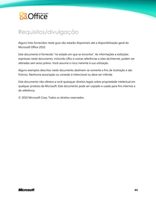 44
Requisitos/divulgação
Alguns links fornecidos neste guia não estarão disponíveis até a disponibilização geral do
Microsoft Office 2010.
Este documento é fornecido "no estado em que se encontra". As informações e exibições
expressas neste documento, incluindo URLs e outras referências a sites da Internet, podem ser
alteradas sem aviso prévio. Você assume o risco inerente à sua utilização.
Alguns exemplos descritos neste documento destinam-se somente a fins de ilustração e são
fictícios. Nenhuma associação ou conexão é intencional ou deve ser inferida.
Este documento não oferece a você quaisquer direitos legais sobre propriedade intelectual em
qualquer produto da Microsoft. Este documento pode ser copiado e usado para fins internos e
de referência.
© 2010 Microsoft Corp. Todos os direitos reservados.
 