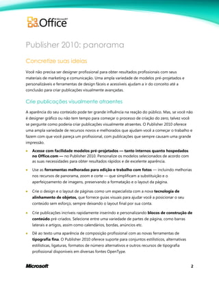 2
Publisher 2010: panorama
Concretize suas ideias
Você não precisa ser designer profissional para obter resultados profissionais com seus
materiais de marketing e comunicação. Uma ampla variedade de modelos pré-projetados e
personalizáveis e ferramentas de design fáceis e acessíveis ajudam a ir do conceito até a
conclusão para criar publicações visualmente avançadas.
Crie publicações visualmente atraentes
A aparência do seu conteúdo pode ter grande influência na reação do público. Mas, se você não
é designer gráfico ou não tem tempo para começar o processo de criação do zero, talvez você
se pergunte como poderia criar publicações visualmente atraentes. O Publisher 2010 oferece
uma ampla variedade de recursos novos e melhorados que ajudam você a começar o trabalho e
fazem com que você pareça um profissional, com publicações que sempre causam uma grande
impressão.
 Acesse com facilidade modelos pré-projetados — tanto internos quanto hospedados
no Office.com — no Publisher 2010. Personalize os modelos selecionados de acordo com
as suas necessidades para obter resultados rápidos e de excelente aparência.
 Use as ferramentas melhoradas para edição e trabalho com fotos — incluindo melhorias
nos recursos de panorama, zoom e corte — que simplificam a substituição e o
aperfeiçoamento de imagens, preservando a formatação e o layout da página.
 Crie o design e o layout de páginas como um especialista com a nova tecnologia de
alinhamento de objetos, que fornece guias visuais para ajudar você a posicionar o seu
conteúdo sem esforço, sempre deixando o layout final por sua conta.
 Crie publicações incríveis rapidamente inserindo e personalizando blocos de construção de
conteúdo pré-criados. Selecione entre uma variedade de partes de página, como barras
laterais e artigos, assim como calendários, bordas, anúncios etc.
 Dê ao texto uma aparência de composição profissional com as novas ferramentas de
tipografia fina. O Publisher 2010 oferece suporte para conjuntos estilísticos, alternativas
estilísticas, ligaturas, formatos de número alternativos e outros recursos de tipografia
profissional disponíveis em diversas fontes OpenType.
 
