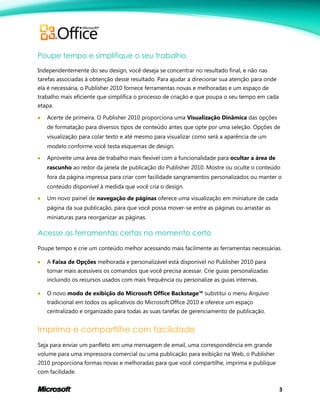 3
Poupe tempo e simplifique o seu trabalho
Independentemente do seu design, você deseja se concentrar no resultado final, e não nas
tarefas associadas à obtenção desse resultado. Para ajudar a direcionar sua atenção para onde
ela é necessária, o Publisher 2010 fornece ferramentas novas e melhoradas e um espaço de
trabalho mais eficiente que simplifica o processo de criação e que poupa o seu tempo em cada
etapa.
 Acerte de primeira. O Publisher 2010 proporciona uma Visualização Dinâmica das opções
de formatação para diversos tipos de conteúdo antes que opte por uma seleção. Opções de
visualização para colar texto e até mesmo para visualizar como será a aparência de um
modelo conforme você testa esquemas de design.
 Aproveite uma área de trabalho mais flexível com a funcionalidade para ocultar a área de
rascunho ao redor da janela de publicação do Publisher 2010. Mostre ou oculte o conteúdo
fora da página impressa para criar com facilidade sangramentos personalizados ou manter o
conteúdo disponível à medida que você cria o design.
 Um novo painel de navegação de páginas oferece uma visualização em miniature de cada
página da sua publicação, para que você possa mover-se entre as páginas ou arrastar as
miniaturas para reorganizar as páginas.
Acesse as ferramentas certas no momento certo
Poupe tempo e crie um conteúdo melhor acessando mais facilmente as ferramentas necessárias.
 A Faixa de Opções melhorada e personalizável está disponível no Publisher 2010 para
tornar mais acessíveis os comandos que você precisa acessar. Crie guias personalizadas
incluindo os recursos usados com mais frequência ou personalize as guias internas.
 O novo modo de exibição do Microsoft Office Backstage™ substitui o menu Arquivo
tradicional em todos os aplicativos do Microsoft Office 2010 e oferece um espaço
centralizado e organizado para todas as suas tarefas de gerenciamento de publicação.
Imprima e compartilhe com facilidade
Seja para enviar um panfleto em uma mensagem de email, uma correspondência em grande
volume para uma impressora comercial ou uma publicação para exibição na Web, o Publisher
2010 proporciona formas novas e melhoradas para que você compartilhe, imprima e publique
com facilidade.
 