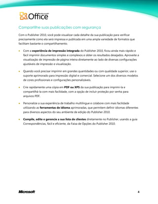 4
Compartilhe suas publicações com segurança
Com o Publisher 2010, você pode visualizar cada detalhe da sua publicação para verificar
precisamente como ela será impressa e publicada em uma ampla variedade de formatos que
facilitam bastante o compartilhamento.
 Com a experiência de impressão integrada do Publisher 2010, ficou ainda mais rápido e
fácil imprimir documentos simples e complexos e obter os resultados desejados. Aproveite a
visualização de impressão de página inteira diretamente ao lado de diversas configurações
ajustáveis de impressão e visualização.
 Quando você precisar imprimir em grandes quantidades ou com qualidade superior, use o
suporte aprimorado para impressão digital e comercial. Selecione um dos diversos modelos
de cores profissionais e configurações personalizáveis.
 Crie rapidamente uma cópia em PDF ou XPS da sua publicação para imprimi-la e
compartilhá-la com mais facilidade, com a opção de incluir proteção por senha para
arquivos PDF.
 Personalize a sua experiência de trabalho multilíngue e colabore com mais facilidade
utilizando as ferramentas de idioma aprimoradas, que permitem definir idiomas diferentes
para diversos aspectos do seu ambiente de edição do Publisher 2010.
 Compile, edite e gerencie a sua lista de clientes diretamente no Publisher, usando a guia
Correspondências, fácil e eficiente, da Faixa de Opções do Publisher 2010.
 