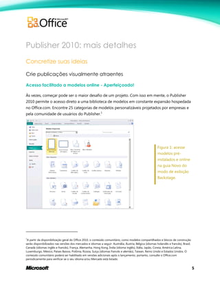 5
Publisher 2010: mais detalhes
Concretize suas ideias
Crie publicações visualmente atraentes
Acesso facilitado a modelos online - Aperfeiçoado!
Às vezes, começar pode ser o maior desafio de um projeto. Com isso em mente, o Publisher
2010 permite o acesso direto a uma biblioteca de modelos em constante expansão hospedada
no Office.com. Encontre 25 categorias de modelos personalizáveis projetados por empresas e
pela comunidade de usuários do Publisher.1
Figura 1: acesse
modelos pré-
instalados e online
na guia Novo do
modo de exibição
Backstage.
1
A partir da disponibilização geral do Office 2010, o conteúdo comunitário, como modelos compartilhados e blocos de construção
serão disponibilizados nas versões dos mercados e idiomas a seguir: Austrália, Áustria, Bélgica (idiomas holandês e francês), Brasil,
Canadá (idiomas inglês e francês), França, Alemanha, Hong Kong, Índia (idioma inglês), Itália, Japão, Coreia, América Latina,
Luxemburgo, México, Países Baixos, Polônia, Rússia, Suíça (idiomas francês e alemão), Taiwan, Reino Unido e Estados Unidos. O
conteúdo comunitário poderá ser habilitado em versões adicionais após o lançamento, portanto, consulte o Office.com
periodicamente para verificar se o seu idioma e/ou Mercado está listado.
 