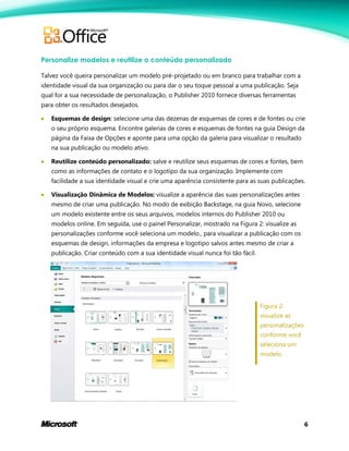 6
Personalize modelos e reutilize o conteúdo personalizado
Talvez você queira personalizar um modelo pré-projetado ou em branco para trabalhar com a
identidade visual da sua organização ou para dar o seu toque pessoal a uma publicação. Seja
qual for a sua necessidade de personalização, o Publisher 2010 fornece diversas ferramentas
para obter os resultados desejados.
 Esquemas de design: selecione uma das dezenas de esquemas de cores e de fontes ou crie
o seu próprio esquema. Encontre galerias de cores e esquemas de fontes na guia Design da
página da Faixa de Opções e aponte para uma opção da galeria para visualizar o resultado
na sua publicação ou modelo ativo.
 Reutilize conteúdo personalizado: salve e reutilize seus esquemas de cores e fontes, bem
como as informações de contato e o logotipo da sua organização. Implemente com
facilidade a sua identidade visual e crie uma aparência consistente para as suas publicações.
 Visualização Dinâmica de Modelos: visualize a aparência das suas personalizações antes
mesmo de criar uma publicação. No modo de exibição Backstage, na guia Novo, selecione
um modelo existente entre os seus arquivos, modelos internos do Publisher 2010 ou
modelos online. Em seguida, use o painel Personalizar, mostrado na Figura 2: visualize as
personalizações conforme você seleciona um modelo., para visualizar a publicação com os
esquemas de design, informações da empresa e logotipo salvos antes mesmo de criar a
publicação. Criar conteúdo com a sua identidade visual nunca foi tão fácil.
Figura 2:
visualize as
personalizações
conforme você
seleciona um
modelo.
 