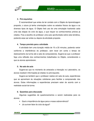 RIVED   Rede Interativa Virtual de Educação




    3. Pré-requisitos
      É recomendável que antes de ter contato com o Objeto de Aprendizagem
proposto, o aluno já tenha orientações sobre os estados físicos da água e os
diversos tipos de água. O Objeto fará uso de uma simulação ilustrando cada
uma das etapas do ciclo da água, o que requer os conhecimentos prévios já
citados. Fica a escolha do professor uma aula aprofundada sobre esta temática,
podendo essa ser antes ou depois da atividade proposta.


    4. Tempo previsto para a atividade
      A atividade tem uma duração média de 15 a 20 minutos, podendo variar
conforme a interferência do professor, sem levar em conta o tempo de
deslocamento da turma até a sala de computadores. Sugere-se que o professor
faça uma reflexão dos conhecimentos trabalhados no Objeto, considerando o
que os alunos aprenderam.


    5. Na sala de aula
      Sugere-se que no momento de antecede a interação no Laboratório, os
alunos recebam informações já citadas no pré-requisito.
      Sugere-se também que o professor realize em sala de aula, experiências
que se aproximam às situações cotidianas para facilitar a compreensão dos
alunos. Estas informações e experiências precisam estar de acordo com a
realidade social da turma.


    6. Questões para discussão
      Algumas sugestões de questionamentos a serem realizadas para os
alunos:
      §   Qual a importância da água para a nossa sobrevivência?
      §   Já ouviram falar do ciclo da água?




                                   Página 2
 