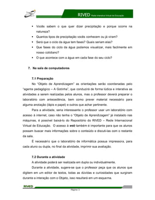 RIVED    Rede Interativa Virtual de Educação




      §    Vocês sabem o que quer dizer precipitação e porque ocorre na
           natureza?
      §    Quantos tipos de precipitação vocês conhecem ou já viram?
      §    Será que o ciclo da água tem fases? Quais seriam elas?
      §    Que fases do ciclo da água podemos visualizar, mais facilmente em
           nosso cotidiano?
      §    O que acontece com a água em cada fase do seu ciclo?


    7. Na sala de computadores


      7.1 Preparação
      No Objeto de Aprendizagem as orientações serão coordenadas pelo
agente pedagógico      A Gotinha , que conduzirá de forma lúdica e interativa as
atividades a serem realizadas pelos alunos, mas o professor deverá preparar o
laboratório com antecedência, bem como prever material necessário para
alguma anotação (lápis e papel) e outros que achar pertinente.
      Para a atividade, seria interessante o professor usar um laboratório com
acesso à internet, caso não tenha o Objeto de Aprendizagem já instalado nas
máquinas, é possível baixá-lo do Repositório do RIVED             Rede Internacional
Virtual de Educação. O acesso à web também é importante para que os alunos
possam buscar mais informações sobre o conteúdo e discuti-las com o restante
da sala.
      É necessári o que o laboratório de informática possua impressora, para
cada aluno ou dupla, no final da atividade, imprimir sua avaliação.


      7.2 Durante a atividade
      A atividade poderá ser realizada em dupla ou individualmente.
      Durante a atividade, sugere-se que o professor peça que os alunos que
digitem em um editor de textos, todas as dúvidas e curiosidades que surgiram
durante a interação com o Objeto, isso resultará em um esquema.


                                    Página 3
 