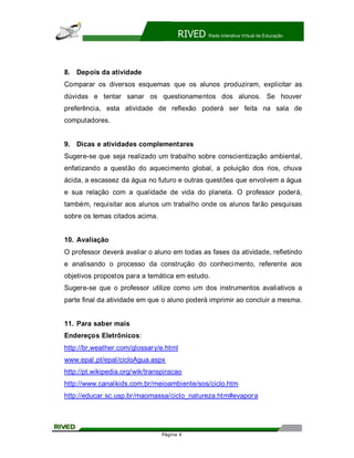 RIVED   Rede Interativa Virtual de Educação




8. Depois da atividade
Comparar os diversos esquemas que os alunos produziram, explicitar as
dúvidas e tentar sanar os questionamentos dos alunos. Se houver
preferência, esta atividade de reflexão poderá ser feita na sala de
computadores.


9. Dicas e atividades complementares
Sugere-se que seja realizado um trabalho sobre conscientização ambiental,
enfatizando a questão do aquecimento global, a poluição dos rios, chuva
ácida, a escassez da água no futuro e outras questões que envolvem a água
e sua relação com a qualidade de vida do planeta. O professor poderá,
também, requisitar aos alunos um trabalho onde os alunos farão pesquisas
sobre os temas citados acima.


10. Avaliação
O professor deverá avaliar o aluno em todas as fases da atividade, refletindo
e analisando o processo da construção do conhecimento, referente aos
objetivos propostos para a temática em estudo.
Sugere-se que o professor utilize como um dos instrumentos avaliativos a
parte final da atividade em que o aluno poderá imprimir ao concluir a mesma.


11. Para saber mais
Endereços Eletrônicos:
http://br,weather.com/glossary/e.html
www.epal.pt/epal/cicloAgua.aspx
http://pt.wikipedia.org/wik/transpiracao
http://www.canalkids.com.br/meioambiente/sos/ciclo.htm
http://educar.sc.usp.br/maomassa/ciclo_natureza.htm#evapora




                                 Página 4
 