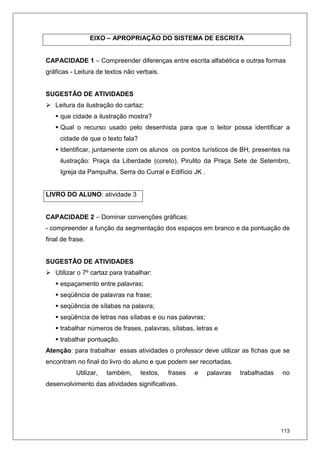 113
EIXO – APROPRIAÇÃO DO SISTEMA DE ESCRITA
CAPACIDADE 1 – Compreender diferenças entre escrita alfabética e outras formas
gráficas - Leitura de textos não verbais.
SUGESTÃO DE ATIVIDADES
Leitura da ilustração do cartaz:
que cidade a ilustração mostra?
Qual o recurso usado pelo desenhista para que o leitor possa identificar a
cidade de que o texto fala?
Identificar, juntamente com os alunos os pontos turísticos de BH, presentes na
ilustração: Praça da Liberdade (coreto), Pirulito da Praça Sete de Setembro,
Igreja da Pampulha, Serra do Curral e Edifício JK .
LIVRO DO ALUNO: atividade 3
CAPACIDADE 2 – Dominar convenções gráficas:
- compreender a função da segmentação dos espaços em branco e da pontuação de
final de frase.
SUGESTÃO DE ATIVIDADES
Utilizar o 7º cartaz para trabalhar:
espaçamento entre palavras;
seqüência de palavras na frase;
seqüência de sílabas na palavra;
seqüência de letras nas sílabas e ou nas palavras;
trabalhar números de frases, palavras, sílabas, letras e
trabalhar pontuação.
Atenção: para trabalhar essas atividades o professor deve utilizar as fichas que se
encontram no final do livro do aluno e que podem ser recortadas.
Utilizar, também, textos, frases e palavras trabalhadas no
desenvolvimento das atividades significativas.
 